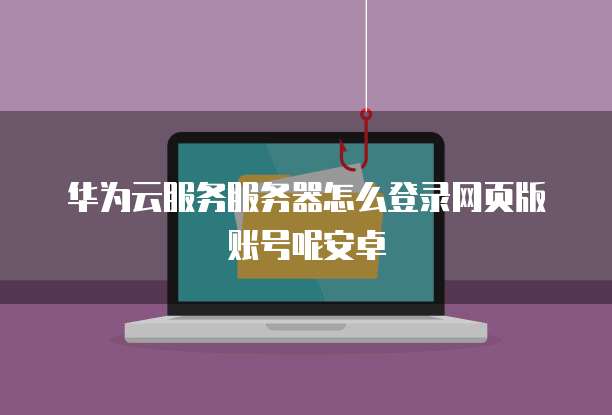 华为云服务服务器怎么登录网页版账号呢安卓
