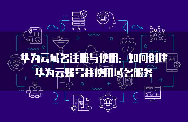 华为云域名注册与使用：如何创建华为云账号并使用域名服务
