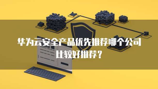 华为云安全产品优先推荐哪个公司比较好推荐?