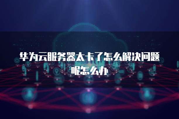 华为云服务器太卡了怎么解决问题呢怎么办