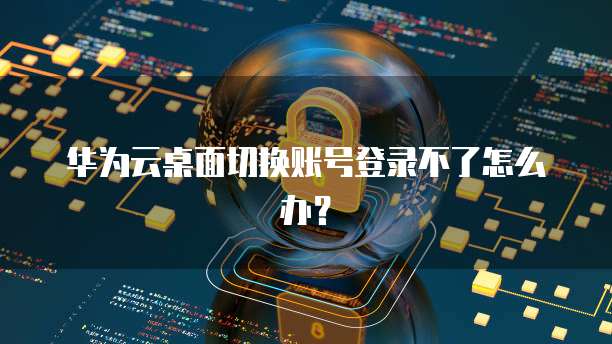 华为云桌面切换账号登录不了怎么办？