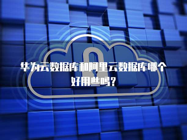 华为云数据库和阿里云数据库哪个好用些吗？