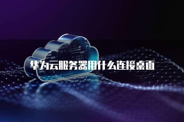 华为云服务器用什么连接桌面