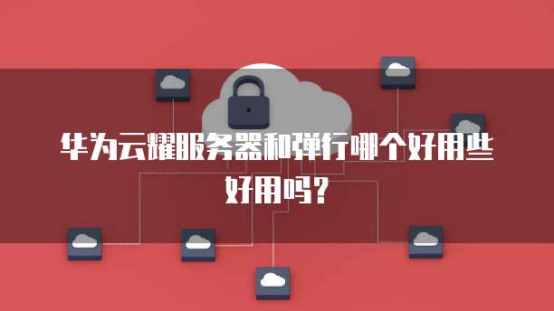 华为云耀服务器和弹行哪个好用些好用吗?