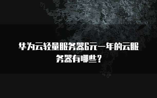 华为云轻量服务器6元一年的云服务器有哪些?