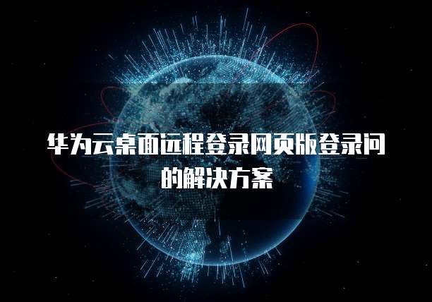 华为云桌面远程登录网页版登录问的解决方案