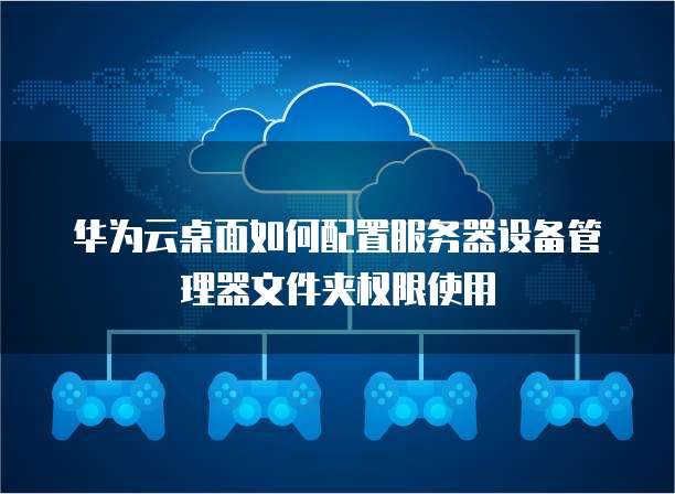 华为云桌面如何配置服务器设备管理器文件夹权限使用