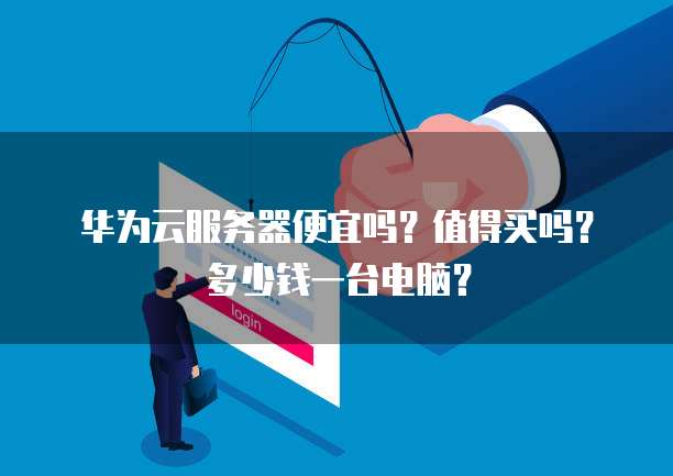 华为云服务器便宜吗?值得买吗?多少钱一台电脑?