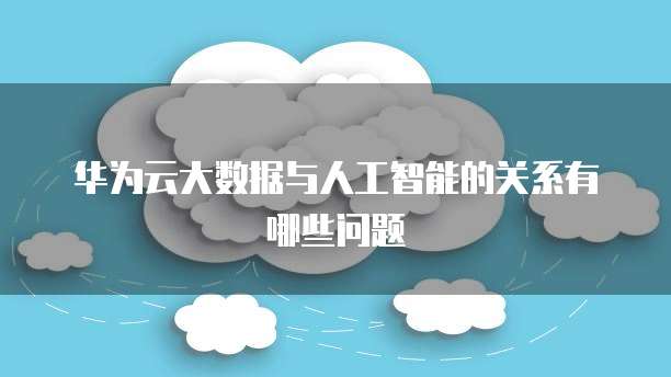 华为云大数据与人工智能的关系有哪些问题