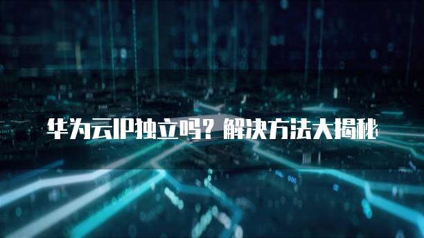 华为云IP独立吗?解决方法大揭秘