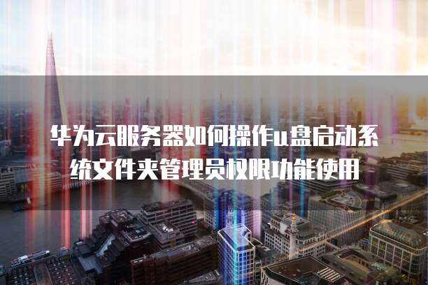 华为云服务器如何操作u盘启动系统文件夹管理员权限功能使用