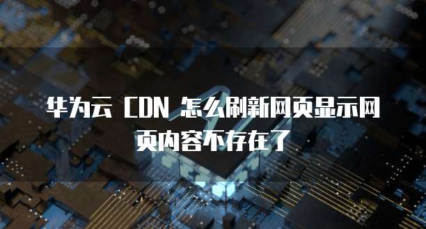 华为云 CDN 怎么刷新网页显示网页内容不存在了