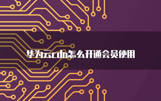 华为云cdn怎么开通会员使用