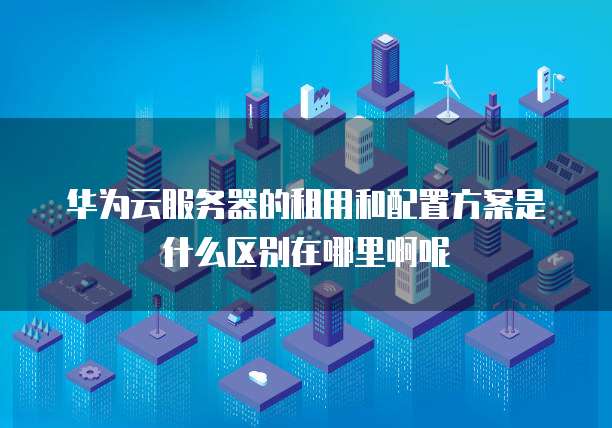 华为云服务器的租用和配置方案是什么区别在哪里啊呢