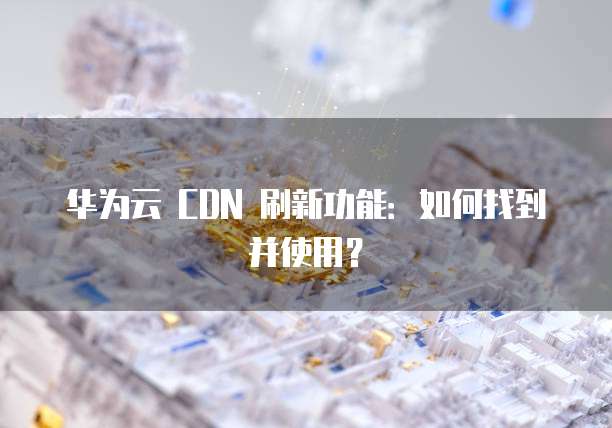华为云 CDN 刷新功能:如何找到并使用?