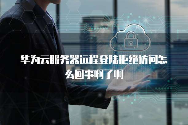 华为云服务器远程登陆拒绝访问怎么回事啊了啊
