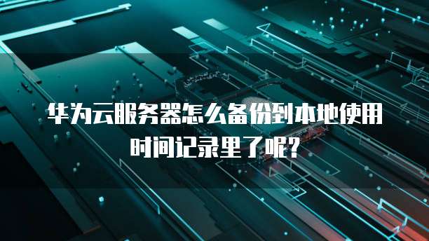 华为云服务器怎么备份到本地使用时间记录里了呢?