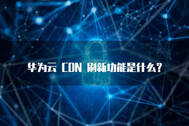 华为云 CDN 刷新功能是什么？