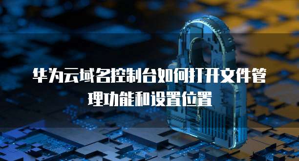华为云域名控制台如何打开文件管理功能和设置位置