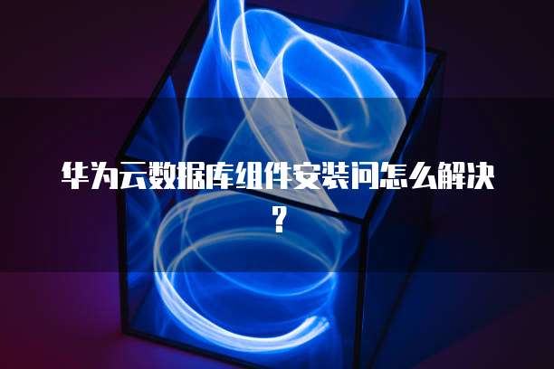 华为云数据库组件安装问怎么解决？