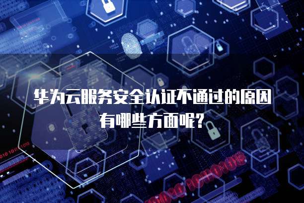 华为云服务安全认证不通过的原因有哪些方面呢？