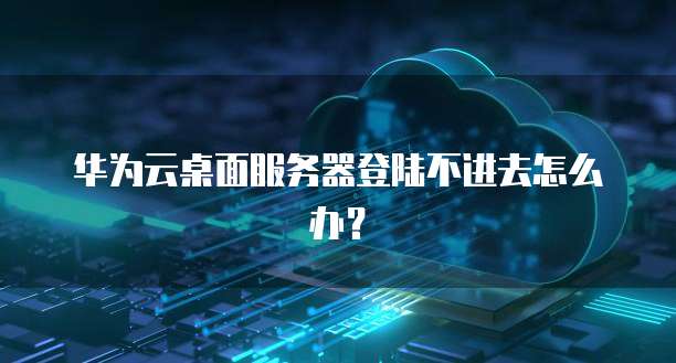 华为云桌面服务器登陆不进去怎么办?