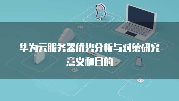 华为云服务器优势分析与对策研究意义和目的
