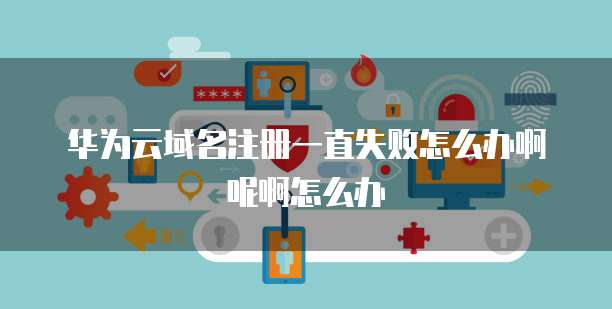 华为云域名注册一直失败怎么办啊呢啊怎么办
