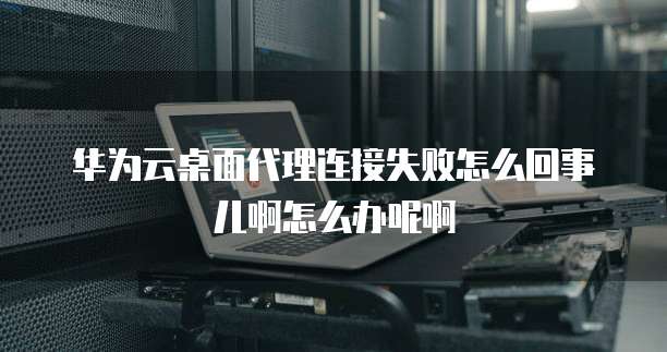 华为云桌面代理连接失败怎么回事儿啊怎么办呢啊
