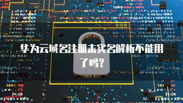华为云域名注册未实名解析不能用了吗?