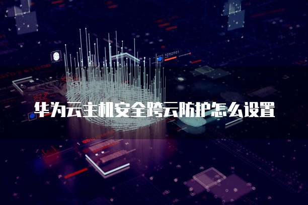 华为云主机安全跨云防护怎么设置