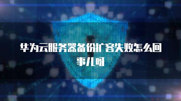 华为云服务器备份扩容失败怎么回事儿呀