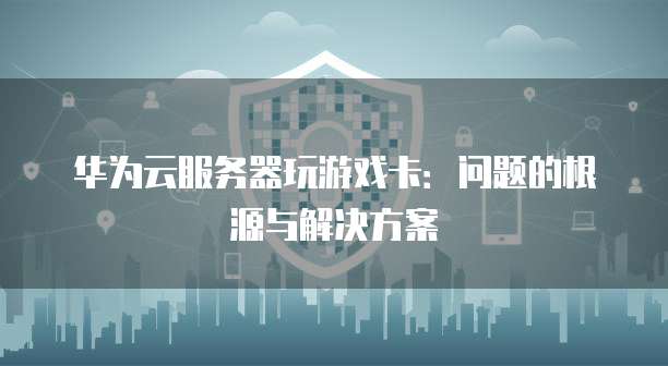 华为云服务器玩游戏卡:问题的根源与解决方案