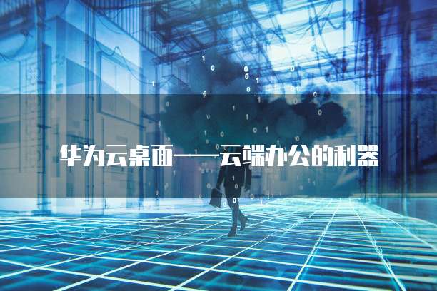 华为云桌面——云端办公的利器