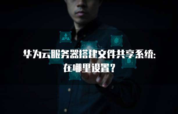 华为云服务器搭建文件共享系统：在哪里设置？