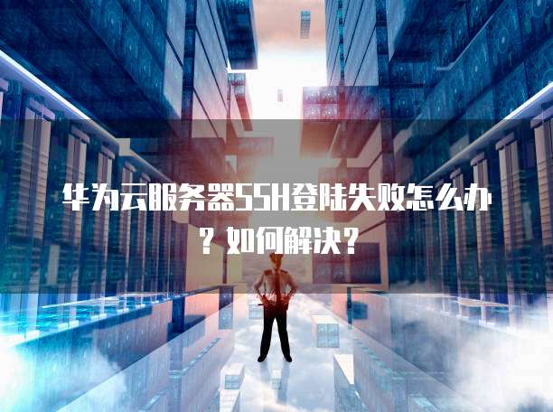 华为云服务器SSH登陆失败怎么办？如何解决？