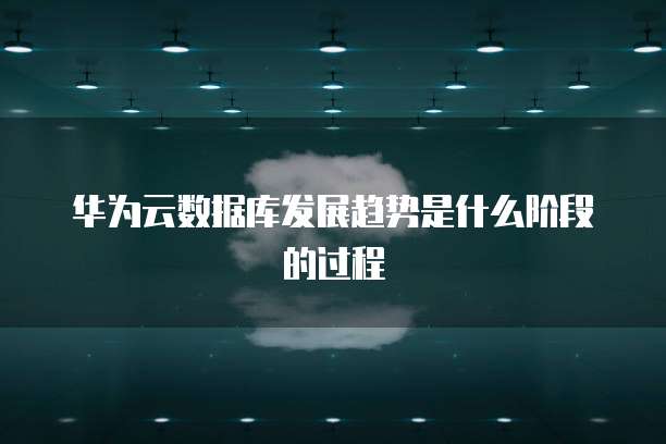 华为云数据库发展趋势是什么阶段的过程
