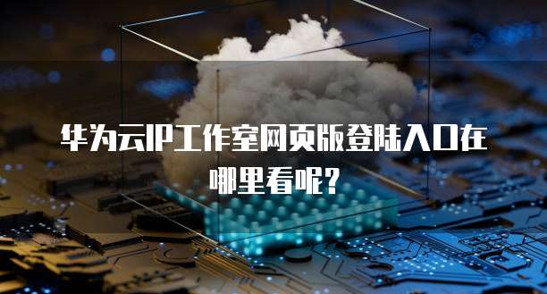 华为云IP工作室网页版登陆入口在哪里看呢?