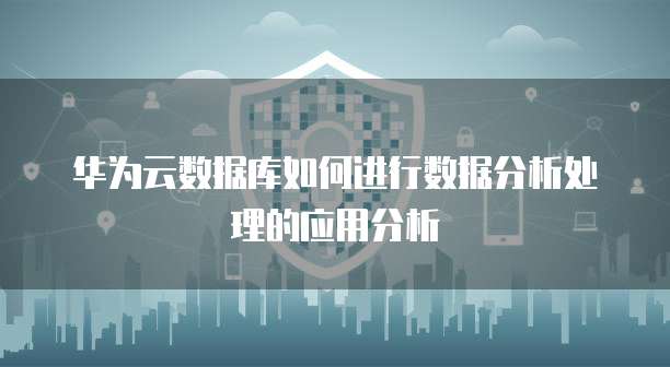 华为云数据库如何进行数据分析处理的应用分析