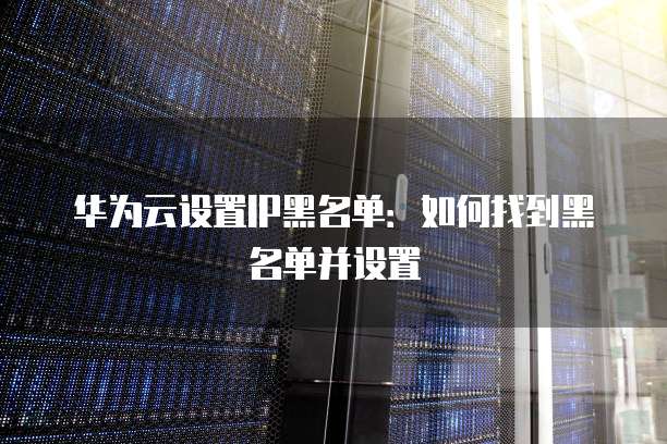华为云设置IP黑名单：如何找到黑名单并设置