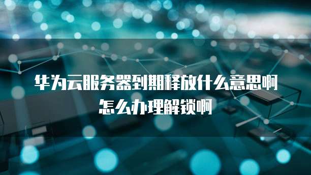 华为云服务器到期释放什么意思啊怎么办理解锁啊
