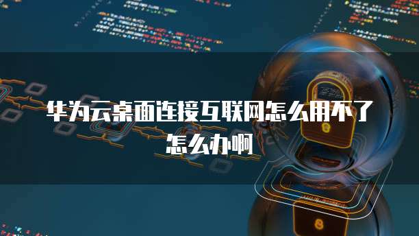 华为云桌面连接互联网怎么用不了怎么办啊
