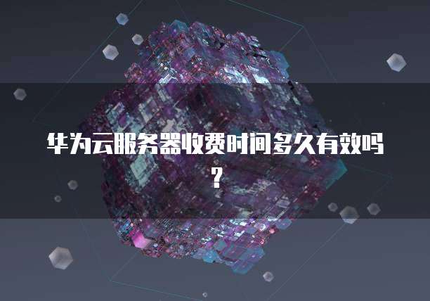 华为云服务器收费时间多久有效吗?
