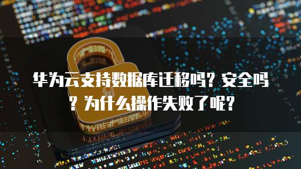 华为云支持数据库迁移吗?安全吗?为什么操作失败了呢?