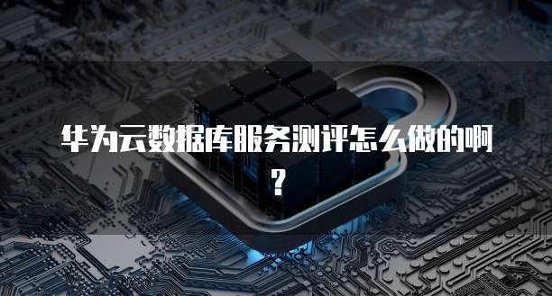 华为云数据库服务测评怎么做的啊?
