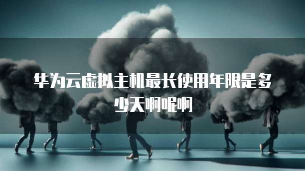 华为云虚拟主机最长使用年限是多少天啊呢啊