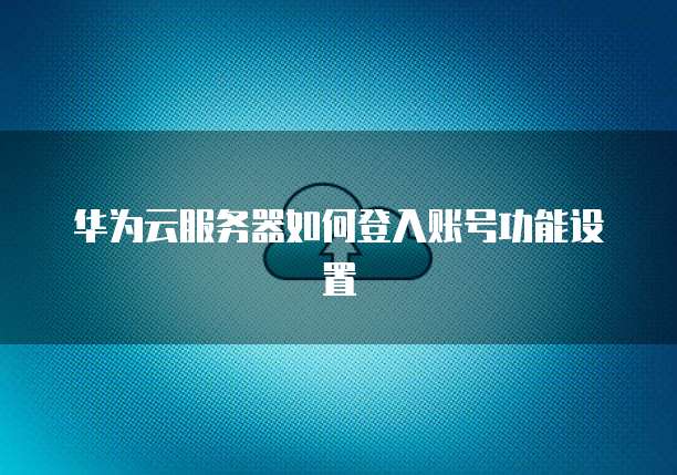 华为云服务器如何登入账号功能设置