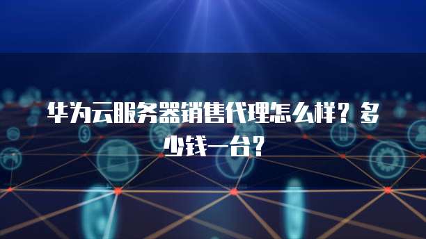 华为云服务器销售代理怎么样？多少钱一台？