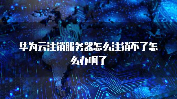 华为云注销服务器怎么注销不了怎么办啊了