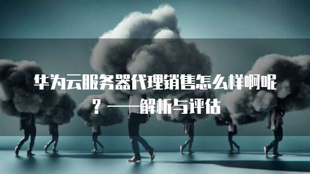 华为云服务器代理销售怎么样啊呢?——解析与评估